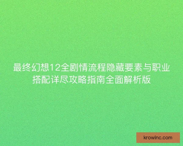 最终幻想12全剧情流程隐藏要素与职业搭配详尽攻略指南全面解析版