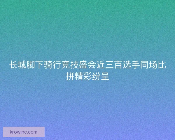 长城脚下骑行竞技盛会近三百选手同场比拼精彩纷呈