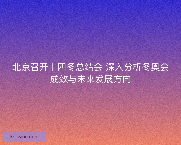 北京召开十四冬总结会 深入分析冬奥会成效与未来发展方向
