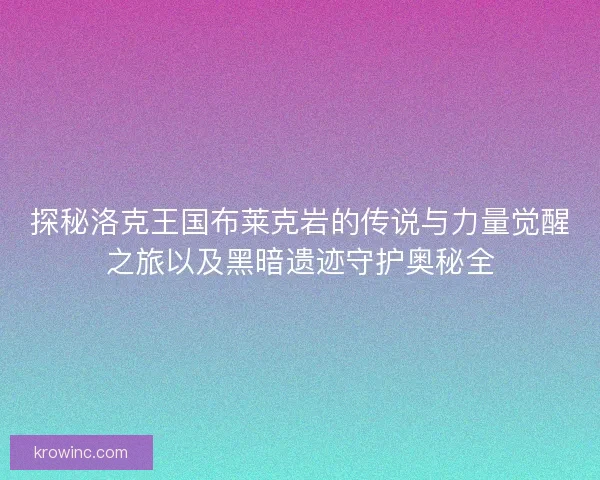 探秘洛克王国布莱克岩的传说与力量觉醒之旅以及黑暗遗迹守护奥秘全