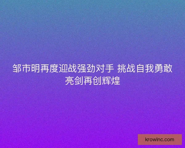 邹市明再度迎战强劲对手 挑战自我勇敢亮剑再创辉煌