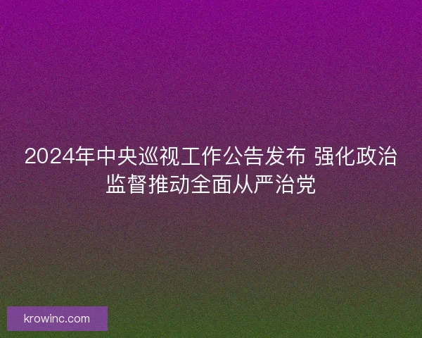 2024年中央巡视工作公告发布 强化政治监督推动全面从严治党
